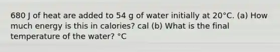 680 J of heat are added to 54 g of water initially at 20°C. (a) How much energy is this in calories? cal (b) What is the final temperature of the water? °C