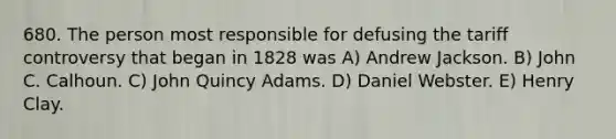 680. The person most responsible for defusing the tariff controversy that began in 1828 was A) Andrew Jackson. B) John C. Calhoun. C) John Quincy Adams. D) Daniel Webster. E) Henry Clay.