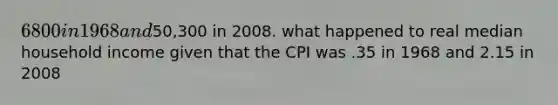 6800 in 1968 and50,300 in 2008. what happened to real median household income given that the CPI was .35 in 1968 and 2.15 in 2008