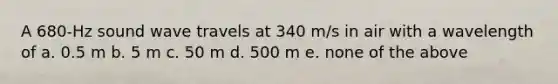 A 680-Hz sound wave travels at 340 m/s in air with a wavelength of a. 0.5 m b. 5 m c. 50 m d. 500 m e. none of the above