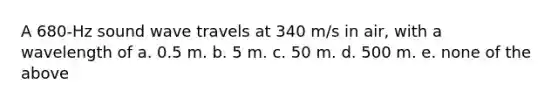 A 680-Hz sound wave travels at 340 m/s in air, with a wavelength of a. 0.5 m. b. 5 m. c. 50 m. d. 500 m. e. none of the above