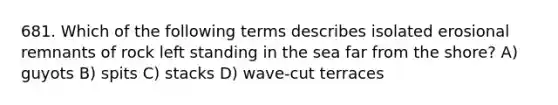 681. Which of the following terms describes isolated erosional remnants of rock left standing in the sea far from the shore? A) guyots B) spits C) stacks D) wave-cut terraces