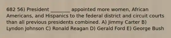 682 56) President ________ appointed more women, African Americans, and Hispanics to the federal district and circuit courts than all previous presidents combined. A) Jimmy Carter B) Lyndon Johnson C) Ronald Reagan D) Gerald Ford E) George Bush