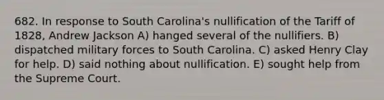 682. In response to South Carolina's nullification of the Tariff of 1828, Andrew Jackson A) hanged several of the nullifiers. B) dispatched military forces to South Carolina. C) asked Henry Clay for help. D) said nothing about nullification. E) sought help from the Supreme Court.