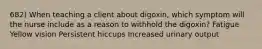 682) When teaching a client about digoxin, which symptom will the nurse include as a reason to withhold the digoxin? Fatigue Yellow vision Persistent hiccups Increased urinary output