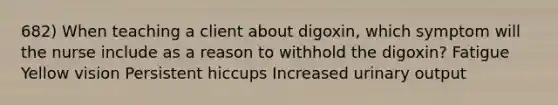 682) When teaching a client about digoxin, which symptom will the nurse include as a reason to withhold the digoxin? Fatigue Yellow vision Persistent hiccups Increased urinary output