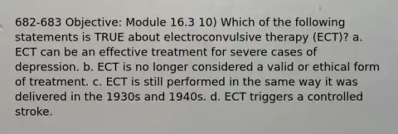 682-683 Objective: Module 16.3 10) Which of the following statements is TRUE about electroconvulsive therapy (ECT)? a. ECT can be an effective treatment for severe cases of depression. b. ECT is no longer considered a valid or ethical form of treatment. c. ECT is still performed in the same way it was delivered in the 1930s and 1940s. d. ECT triggers a controlled stroke.