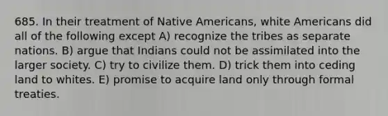 685. In their treatment of Native Americans, white Americans did all of the following except A) recognize the tribes as separate nations. B) argue that Indians could not be assimilated into the larger society. C) try to civilize them. D) trick them into ceding land to whites. E) promise to acquire land only through formal treaties.