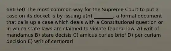 686 69) The most common way for the Supreme Court to put a case on its docket is by issuing a(n) ________, a formal document that calls up a case which deals with a Constitutional question or in which state laws are claimed to violate federal law. A) writ of mandamus B) stare decisis C) amicus curiae brief D) per curiam decision E) writ of certiorari