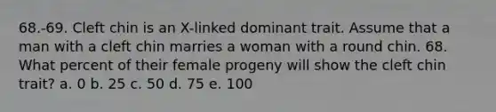 68.-69. Cleft chin is an X-linked dominant trait. Assume that a man with a cleft chin marries a woman with a round chin. 68. What percent of their female progeny will show the cleft chin trait? a. 0 b. 25 c. 50 d. 75 e. 100