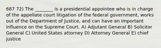 687 72) The ________ is a presidential appointee who is in charge of the appellate court litigation of the federal government, works out of the Department of Justice, and can have an important influence on the Supreme Court. A) Adjutant General B) Solicitor General C) United States attorney D) Attorney General E) chief justice