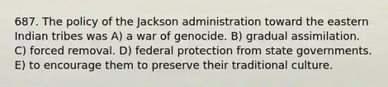 687. The policy of the Jackson administration toward the eastern Indian tribes was A) a war of genocide. B) gradual assimilation. C) forced removal. D) federal protection from state governments. E) to encourage them to preserve their traditional culture.