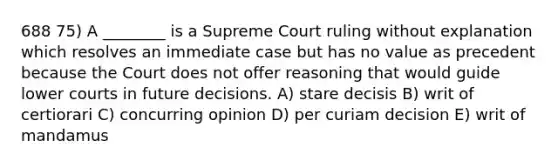 688 75) A ________ is a Supreme Court ruling without explanation which resolves an immediate case but has no value as precedent because the Court does not offer reasoning that would guide lower courts in future decisions. A) stare decisis B) writ of certiorari C) concurring opinion D) per curiam decision E) writ of mandamus