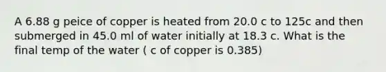 A 6.88 g peice of copper is heated from 20.0 c to 125c and then submerged in 45.0 ml of water initially at 18.3 c. What is the final temp of the water ( c of copper is 0.385)