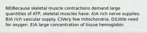 68)Because skeletal muscle contractions demand large quantities of ATP, skeletal muscles have: A)A rich nerve supplies. B)A rich vascular supply. C)Very few mitochondria. D)Little need for oxygen. E)A large concentration of tissue hemoglobin