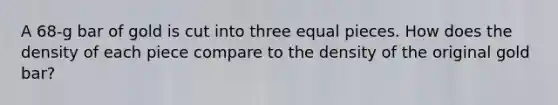 A 68-g bar of gold is cut into three equal pieces. How does the density of each piece compare to the density of the original gold bar?