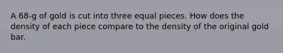 A 68-g of gold is cut into three equal pieces. How does the density of each piece compare to the density of the original gold bar.