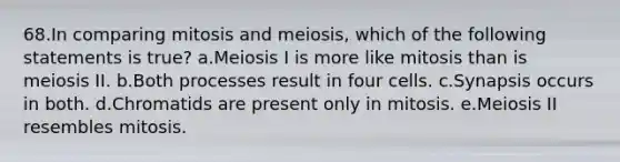 68.In comparing mitosis and meiosis, which of the following statements is true? a.Meiosis I is more like mitosis than is meiosis II. b.Both processes result in four cells. c.Synapsis occurs in both. d.Chromatids are present only in mitosis. e.Meiosis II resembles mitosis.