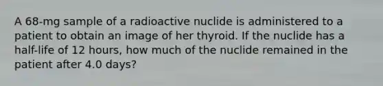 A 68-mg sample of a radioactive nuclide is administered to a patient to obtain an image of her thyroid. If the nuclide has a half-life of 12 hours, how much of the nuclide remained in the patient after 4.0 days?