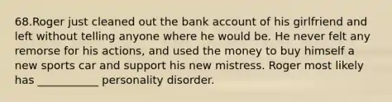 68.Roger just cleaned out the bank account of his girlfriend and left without telling anyone where he would be. He never felt any remorse for his actions, and used the money to buy himself a new sports car and support his new mistress. Roger most likely has ___________ personality disorder.