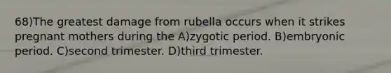 68)The greatest damage from rubella occurs when it strikes pregnant mothers during the A)zygotic period. B)embryonic period. C)second trimester. D)third trimester.