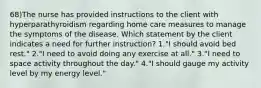 68)The nurse has provided instructions to the client with hyperparathyroidism regarding home care measures to manage the symptoms of the disease. Which statement by the client indicates a need for further instruction? 1."I should avoid bed rest." 2."I need to avoid doing any exercise at all." 3."I need to space activity throughout the day." 4."I should gauge my activity level by my energy level."