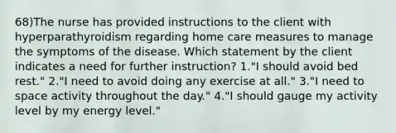 68)The nurse has provided instructions to the client with hyperparathyroidism regarding home care measures to manage the symptoms of the disease. Which statement by the client indicates a need for further instruction? 1."I should avoid bed rest." 2."I need to avoid doing any exercise at all." 3."I need to space activity throughout the day." 4."I should gauge my activity level by my energy level."