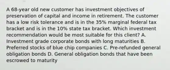 A 68-year old new customer has investment objectives of preservation of capital and income in retirement. The customer has a low risk tolerance and is in the 35% marginal federal tax bracket and is in the 10% state tax bracket. Which investment recommendation would be most suitable for this client? A. Investment grade corporate bonds with long maturities B. Preferred stocks of blue chip companies C. Pre-refunded general obligation bonds D. General obligation bonds that have been escrowed to maturity