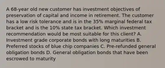 A 68-year old new customer has investment objectives of preservation of capital and income in retirement. The customer has a low risk tolerance and is in the 35% marginal federal tax bracket and is the 10% state tax bracket. Which investment recommendation would be most suitable for this client? A. Investment grade corporate bonds with long maturities B. Preferred stocks of blue chip companies C. Pre-refunded general obligation bonds D. General obligation bonds that have been escrowed to maturity