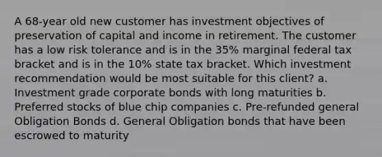 A 68-year old new customer has investment objectives of preservation of capital and income in retirement. The customer has a low risk tolerance and is in the 35% marginal federal tax bracket and is in the 10% state tax bracket. Which investment recommendation would be most suitable for this client? a. Investment grade corporate bonds with long maturities b. Preferred stocks of blue chip companies c. Pre-refunded general Obligation Bonds d. General Obligation bonds that have been escrowed to maturity