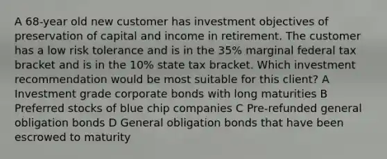 A 68-year old new customer has investment objectives of preservation of capital and income in retirement. The customer has a low risk tolerance and is in the 35% marginal federal tax bracket and is in the 10% state tax bracket. Which investment recommendation would be most suitable for this client? A Investment grade corporate bonds with long maturities B Preferred stocks of blue chip companies C Pre-refunded general obligation bonds D General obligation bonds that have been escrowed to maturity