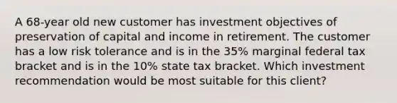 A 68-year old new customer has investment objectives of preservation of capital and income in retirement. The customer has a low risk tolerance and is in the 35% marginal federal tax bracket and is in the 10% state tax bracket. Which investment recommendation would be most suitable for this client?