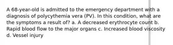 A 68-year-old is admitted to the emergency department with a diagnosis of polycythemia vera (PV). In this condition, what are the symptoms a result of? a. A decreased erythrocyte count b. Rapid blood flow to the major organs c. Increased blood viscosity d. Vessel injury