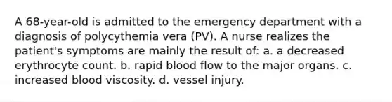 A 68-year-old is admitted to the emergency department with a diagnosis of polycythemia vera (PV). A nurse realizes the patient's symptoms are mainly the result of: a. a decreased erythrocyte count. b. rapid blood flow to the major organs. c. increased blood viscosity. d. vessel injury.