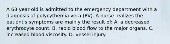 A 68-year-old is admitted to the emergency department with a diagnosis of polycythemia vera (PV). A nurse realizes the patient's symptoms are mainly the result of: A. a decreased erythrocyte count. B. rapid blood flow to the major organs. C. increased blood viscosity. D. vessel injury.