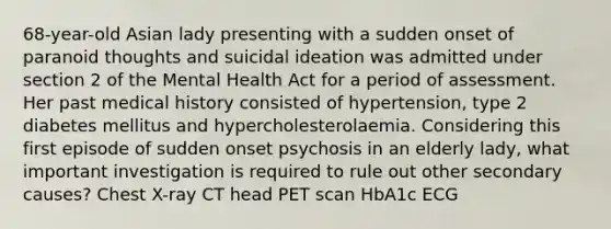 68-year-old Asian lady presenting with a sudden onset of paranoid thoughts and suicidal ideation was admitted under section 2 of the Mental Health Act for a period of assessment. Her past medical history consisted of hypertension, type 2 diabetes mellitus and hypercholesterolaemia. Considering this first episode of sudden onset psychosis in an elderly lady, what important investigation is required to rule out other secondary causes? Chest X-ray CT head PET scan HbA1c ECG