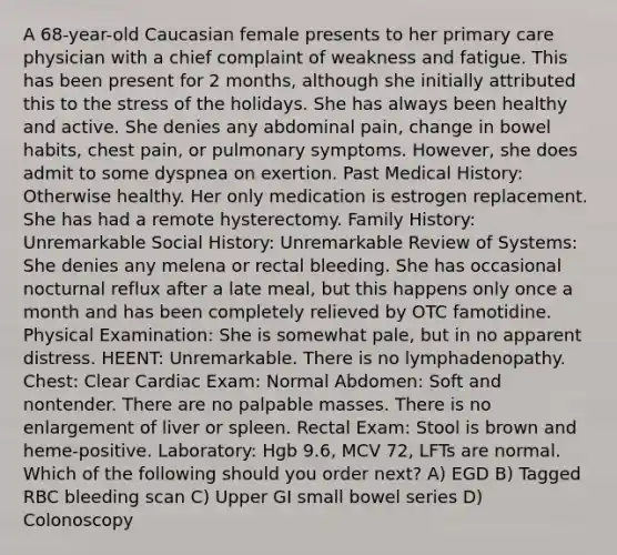 A 68-year-old Caucasian female presents to her primary care physician with a chief complaint of weakness and fatigue. This has been present for 2 months, although she initially attributed this to the stress of the holidays. She has always been healthy and active. She denies any abdominal pain, change in bowel habits, chest pain, or pulmonary symptoms. However, she does admit to some dyspnea on exertion. Past Medical History: Otherwise healthy. Her only medication is estrogen replacement. She has had a remote hysterectomy. Family History: Unremarkable Social History: Unremarkable Review of Systems: She denies any melena or rectal bleeding. She has occasional nocturnal reflux after a late meal, but this happens only once a month and has been completely relieved by OTC famotidine. Physical Examination: She is somewhat pale, but in no apparent distress. HEENT: Unremarkable. There is no lymphadenopathy. Chest: Clear Cardiac Exam: Normal Abdomen: Soft and nontender. There are no palpable masses. There is no enlargement of liver or spleen. Rectal Exam: Stool is brown and heme-positive. Laboratory: Hgb 9.6, MCV 72, LFTs are normal. Which of the following should you order next? A) EGD B) Tagged RBC bleeding scan C) Upper GI small bowel series D) Colonoscopy