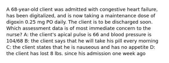 A 68-year-old client was admitted with congestive heart failure, has been digitalized, and is now taking a maintenance dose of digoxin 0.25 mg PO daily. The client is to be discharged soon. Which assessment data is of most immediate concern to the nurse? A: the client's apical pulse is 66 and blood pressure is 104/68 B: the client says that he will take his pill every morning C: the client states that he is nauseous and has no appetite D: the client has lost 8 lbs. since his admission one week ago
