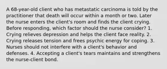 A 68-year-old client who has metastatic carcinoma is told by the practitioner that death will occur within a month or two. Later the nurse enters the client's room and finds the client crying. Before responding, which factor should the nurse consider? 1. Crying relieves depression and helps the client face reality. 2. Crying releases tension and frees psychic energy for coping. 3. Nurses should not interfere with a client's behavior and defenses. 4. Accepting a client's tears maintains and strengthens the nurse-client bond.