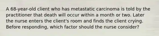 A 68-year-old client who has metastatic carcinoma is told by the practitioner that death will occur within a month or two. Later the nurse enters the client's room and finds the client crying. Before responding, which factor should the nurse consider?