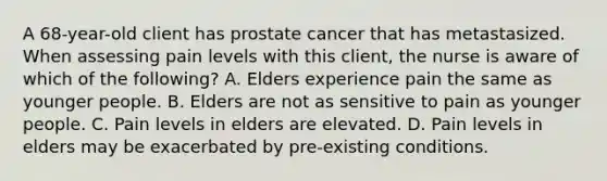 A 68-year-old client has prostate cancer that has metastasized. When assessing pain levels with this client, the nurse is aware of which of the following? A. Elders experience pain the same as younger people. B. Elders are not as sensitive to pain as younger people. C. Pain levels in elders are elevated. D. Pain levels in elders may be exacerbated by pre-existing conditions.