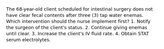 The 68-year-old client scheduled for intestinal surgery does not have clear fecal contents after three (3) tap water enemas. Which intervention should the nurse implement first? 1. Notify the surgeon of the client's status. 2. Continue giving enemas until clear. 3. Increase the client's IV fluid rate. 4. Obtain STAT serum electrolytes.