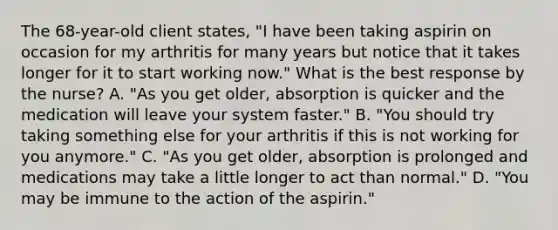 The 68-year-old client states, "I have been taking aspirin on occasion for my arthritis for many years but notice that it takes longer for it to start working now." What is the best response by the nurse? A. "As you get older, absorption is quicker and the medication will leave your system faster." B. "You should try taking something else for your arthritis if this is not working for you anymore." C. "As you get older, absorption is prolonged and medications may take a little longer to act than normal." D. "You may be immune to the action of the aspirin."