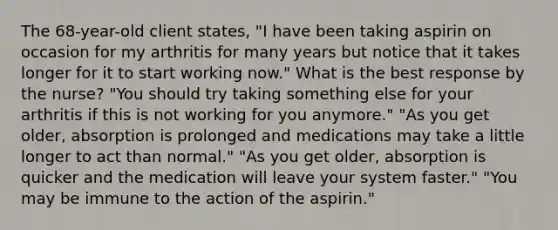 The 68-year-old client states, "I have been taking aspirin on occasion for my arthritis for many years but notice that it takes longer for it to start working now." What is the best response by the nurse? "You should try taking something else for your arthritis if this is not working for you anymore." "As you get older, absorption is prolonged and medications may take a little longer to act than normal." "As you get older, absorption is quicker and the medication will leave your system faster." "You may be immune to the action of the aspirin."