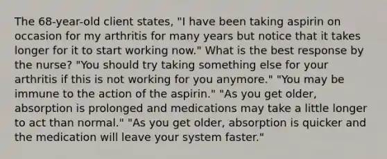 The 68-year-old client states, "I have been taking aspirin on occasion for my arthritis for many years but notice that it takes longer for it to start working now." What is the best response by the nurse? "You should try taking something else for your arthritis if this is not working for you anymore." "You may be immune to the action of the aspirin." "As you get older, absorption is prolonged and medications may take a little longer to act than normal." "As you get older, absorption is quicker and the medication will leave your system faster."