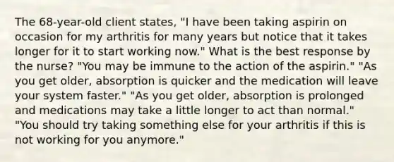 The 68-year-old client states, "I have been taking aspirin on occasion for my arthritis for many years but notice that it takes longer for it to start working now." What is the best response by the nurse? "You may be immune to the action of the aspirin." "As you get older, absorption is quicker and the medication will leave your system faster." "As you get older, absorption is prolonged and medications may take a little longer to act than normal." "You should try taking something else for your arthritis if this is not working for you anymore."