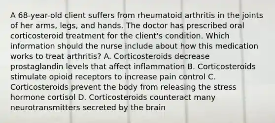 A 68-year-old client suffers from rheumatoid arthritis in the joints of her arms, legs, and hands. The doctor has prescribed oral corticosteroid treatment for the client's condition. Which information should the nurse include about how this medication works to treat arthritis? A. Corticosteroids decrease prostaglandin levels that affect inflammation B. Corticosteroids stimulate opioid receptors to increase pain control C. Corticosteroids prevent the body from releasing the stress hormone cortisol D. Corticosteroids counteract many neurotransmitters secreted by the brain