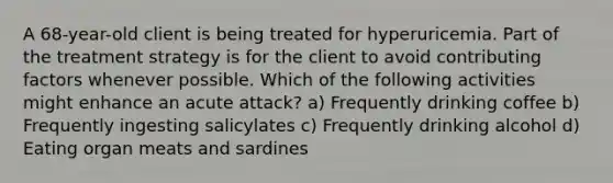 A 68-year-old client is being treated for hyperuricemia. Part of the treatment strategy is for the client to avoid contributing factors whenever possible. Which of the following activities might enhance an acute attack? a) Frequently drinking coffee b) Frequently ingesting salicylates c) Frequently drinking alcohol d) Eating organ meats and sardines