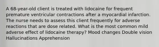 A 68-year-old client is treated with lidocaine for frequent premature ventricular contractions after a myocardial infarction. The nurse needs to assess this client frequently for adverse reactions that are dose related. What is the most common mild adverse effect of lidocaine therapy? Mood changes Double vision Hallucinations Apprehension