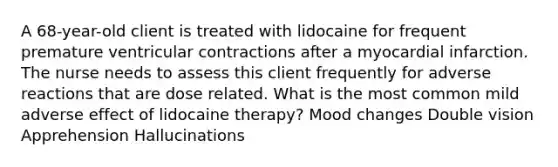 A 68-year-old client is treated with lidocaine for frequent premature ventricular contractions after a myocardial infarction. The nurse needs to assess this client frequently for adverse reactions that are dose related. What is the most common mild adverse effect of lidocaine therapy? Mood changes Double vision Apprehension Hallucinations